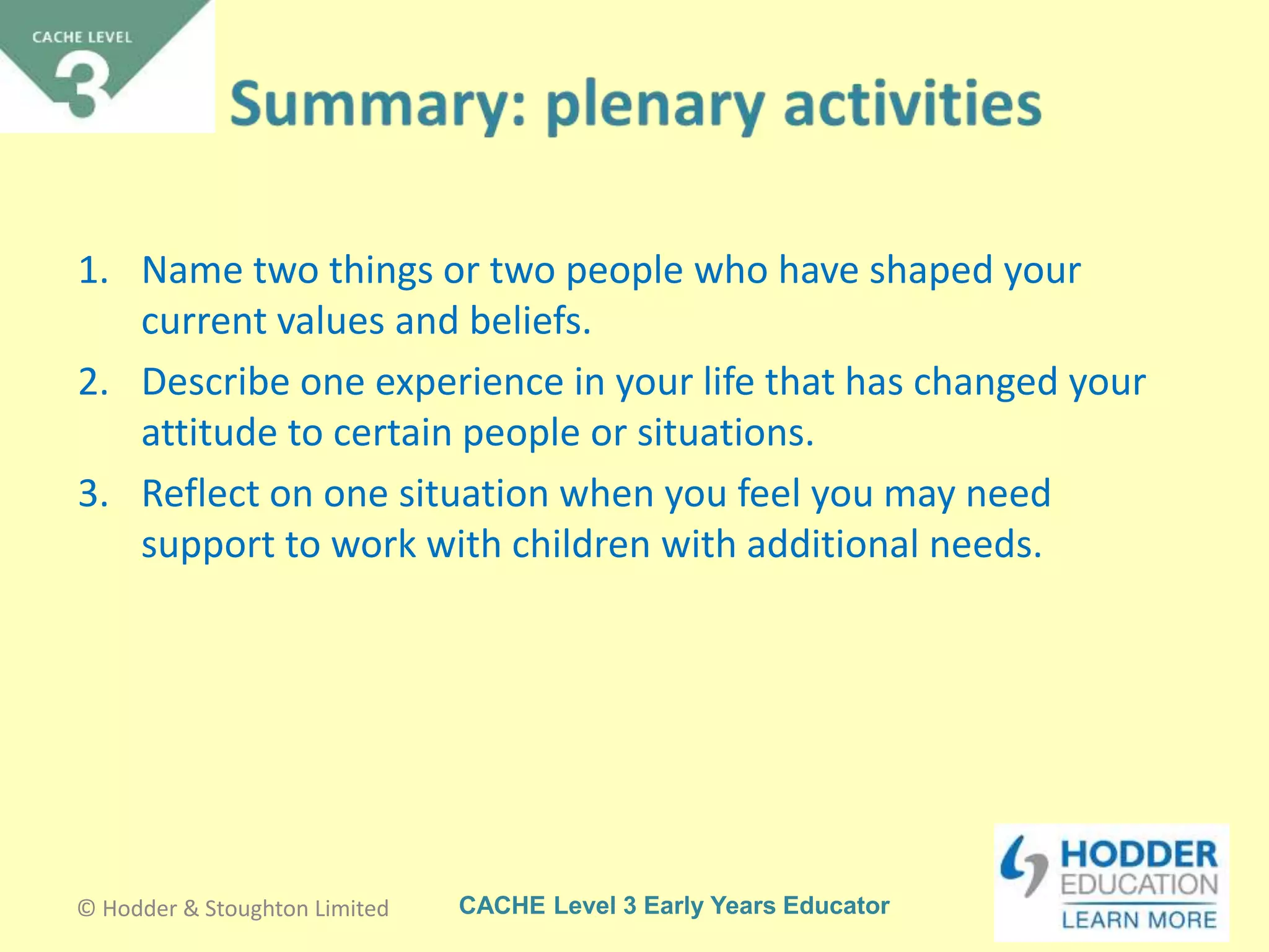 CACHE Level 3 Early Years Educator
1. Name two things or two people who have shaped your
current values and beliefs.
2. Describe one experience in your life that has changed your
attitude to certain people or situations.
3. Reflect on one situation when you feel you may need
support to work with children with additional needs.
© Hodder & Stoughton Limited
 