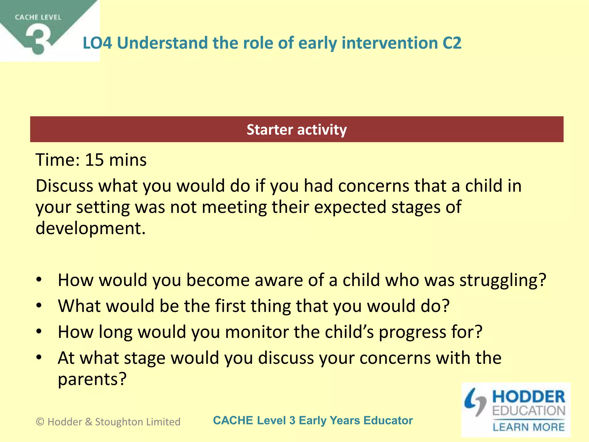 CACHE Level 3 Early Years Educator
Starter activity
LO4 Understand the role of early intervention C2
Time: 15 mins
Discuss what you would do if you had concerns that a child in
your setting was not meeting their expected stages of
development.
• How would you become aware of a child who was struggling?
• What would be the first thing that you would do?
• How long would you monitor the child’s progress for?
• At what stage would you discuss your concerns with the
parents?
© Hodder & Stoughton Limited
 