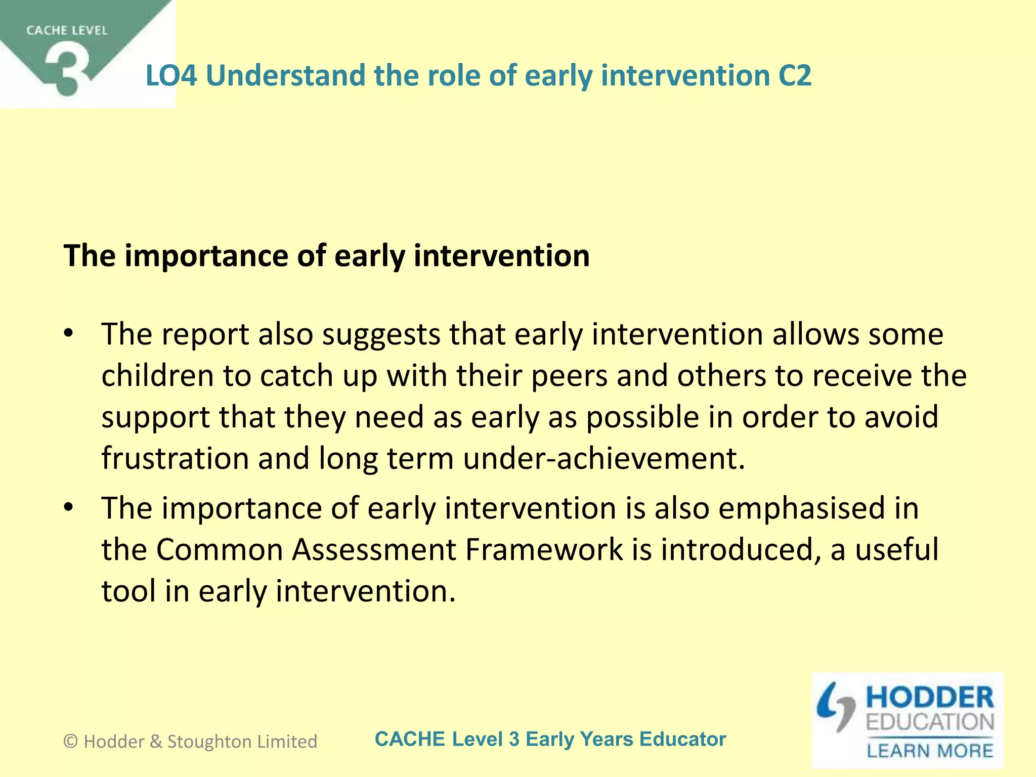 CACHE Level 3 Early Years Educator
The importance of early intervention
• The report also suggests that early intervention allows some
children to catch up with their peers and others to receive the
support that they need as early as possible in order to avoid
frustration and long term under-achievement.
• The importance of early intervention is also emphasised in
the Common Assessment Framework is introduced, a useful
tool in early intervention.
© Hodder & Stoughton Limited
LO4 Understand the role of early intervention C2
 