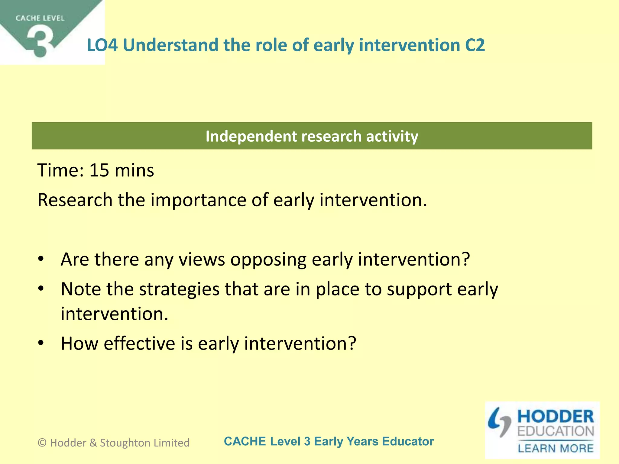 CACHE Level 3 Early Years Educator
Independent research activity
Time: 15 mins
Research the importance of early intervention.
• Are there any views opposing early intervention?
• Note the strategies that are in place to support early
intervention.
• How effective is early intervention?
© Hodder & Stoughton Limited
LO4 Understand the role of early intervention C2
 