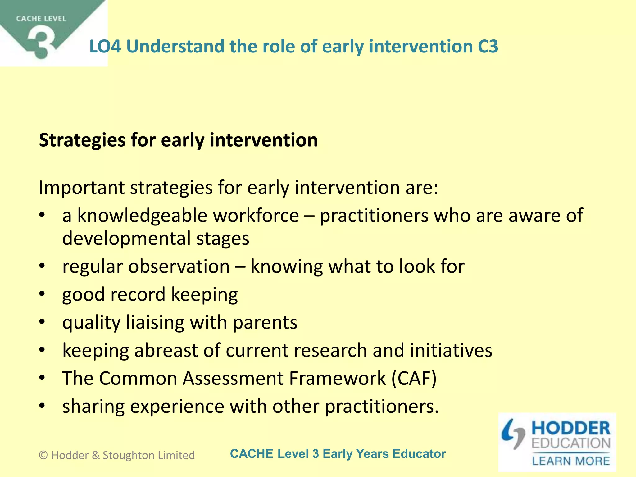 CACHE Level 3 Early Years Educator
Strategies for early intervention
Important strategies for early intervention are:
• a knowledgeable workforce – practitioners who are aware of
developmental stages
• regular observation – knowing what to look for
• good record keeping
• quality liaising with parents
• keeping abreast of current research and initiatives
• The Common Assessment Framework (CAF)
• sharing experience with other practitioners.
© Hodder & Stoughton Limited
LO4 Understand the role of early intervention C3
 