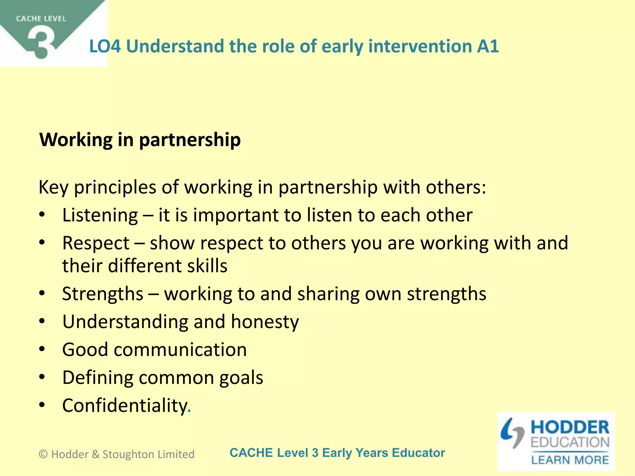 CACHE Level 3 Early Years Educator
Working in partnership
Key principles of working in partnership with others:
• Listening – it is important to listen to each other
• Respect – show respect to others you are working with and
their different skills
• Strengths – working to and sharing own strengths
• Understanding and honesty
• Good communication
• Defining common goals
• Confidentiality.
© Hodder & Stoughton Limited
LO4 Understand the role of early intervention A1
 