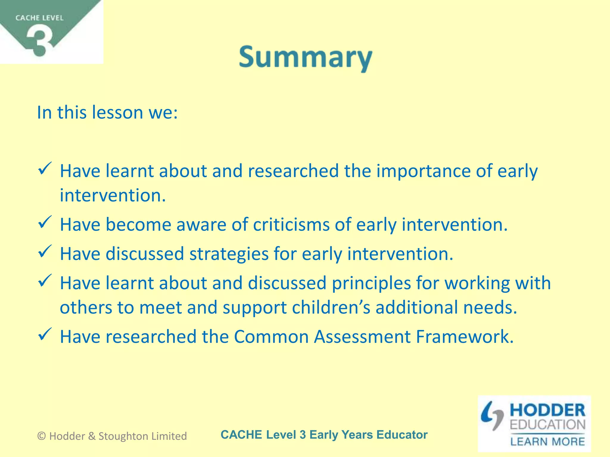 CACHE Level 3 Early Years Educator
In this lesson we:
 Have learnt about and researched the importance of early
intervention.
 Have become aware of criticisms of early intervention.
 Have discussed strategies for early intervention.
 Have learnt about and discussed principles for working with
others to meet and support children’s additional needs.
 Have researched the Common Assessment Framework.
© Hodder & Stoughton Limited
 