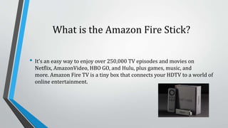 What is the Amazon Fire Stick?
• It's an easy way to enjoy over 250,000 TV episodes and movies on
Netflix, AmazonVideo, HBO GO, and Hulu, plus games, music, and
more. Amazon Fire TV is a tiny box that connects your HDTV to a world of
online entertainment.
 