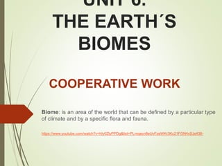 UNIT 6.
THE EARTH´S
BIOMES
Biome: is an area of the world that can be defined by a particular type
of climate and by a specific flora and fauna.
COOPERATIVE WORK
https://www.youtube.com/watch?v=hIy0ZlyPPDg&list=PLmqecn8eUvFzeWKr3Kc21FGN4xSJs438-
 