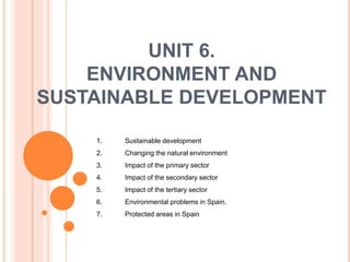 UNIT 6.
ENVIRONMENT AND
SUSTAINABLE DEVELOPMENT
1. Sustainable development
2. Changing the natural environment
3. Impact of the primary sector
4. Impact of the secondary sector
5. Impact of the tertiary sector
6. Environmental problems in Spain.
7. Protected areas in Spain
 