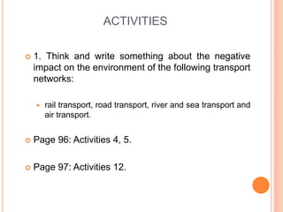 ACTIVITIES
 1. Think and write something about the negative
impact on the environment of the following transport
networks:
 rail transport, road transport, river and sea transport and
air transport.
 Page 96: Activities 4, 5.
 Page 97: Activities 12.
 