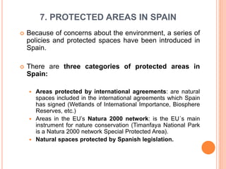 7. PROTECTED AREAS IN SPAIN
 Because of concerns about the environment, a series of
policies and protected spaces have been introduced in
Spain.
 There are three categories of protected areas in
Spain:
 Areas protected by international agreements: are natural
spaces included in the international agreements which Spain
has signed (Wetlands of International Importance, Biosphere
Reserves, etc.)
 Areas in the EU’s Natura 2000 network: is the EU´s main
instrument for nature conservation (Timanfaya National Park
is a Natura 2000 network Special Protected Area).
 Natural spaces protected by Spanish legislation.
 