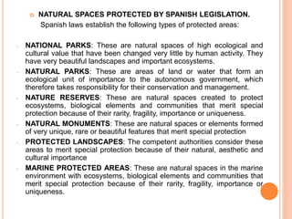  NATURAL SPACES PROTECTED BY SPANISH LEGISLATION.
Spanish laws establish the following types of protected areas:
- NATIONAL PARKS: These are natural spaces of high ecological and
cultural value that have been changed very little by human activity. They
have very beautiful landscapes and important ecosystems.
- NATURAL PARKS: These are areas of land or water that form an
ecological unit of importance to the autonomous government, which
therefore takes responsibility for their conservation and management.
- NATURE RESERVES: These are natural spaces created to protect
ecosystems, biological elements and communities that merit special
protection because of their rarity, fragility, importance or uniqueness.
- NATURAL MONUMENTS: These are natural spaces or elements formed
of very unique, rare or beautiful features that merit special protection
- PROTECTED LANDSCAPES: The competent authorities consider these
areas to merit special protection because of their natural, aesthetic and
cultural importance
- MARINE PROTECTED AREAS: These are natural spaces in the marine
environment with ecosystems, biological elements and communities that
merit special protection because of their rarity, fragility, importance or
uniqueness.
 