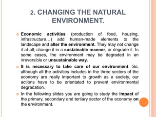 2. CHANGING THE NATURAL
ENVIRONMENT.
 Economic activities (production of food, housing,
infrastructure…) add human-made elements to the
landscape and alter the environment. They may not change
it at all, change it in a sustainable manner, or degrade it. In
some cases, the environment may be degraded in an
irreversible or unsustainable way.
 It is necessary to take care of our environment. So,
although all the activities includes in the three sectors of the
economy are really important to growth as a society, our
actions have to be orientated to prevent environmental
degradation.
 In the following slides you are going to study the impact of
the primary, secondary and tertiary sector of the economy on
the environment.
 