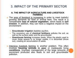 3. IMPACT OF THE PRIMARY SECTOR
A. THE IMPACT OF AGRICULTURE AND LIVESTOCK
FARMING
 The area of farmland is increasing in order to meet (satisfy)
growing demands for food or animal feed. The result is a
considerable loss of natural vegetation, which leads to soil
erosion. In addition, they can have a negative impact on the
environment:
 Groundwater irrigation depletes aquifers.
 The excessive use of chemical fertilisers pollutes the soil, as
well as the surface water and the groundwater.
 Greenhouse farming increases waste. When the plastic used to
cover these spaces is no longer usable, it is discarded (throw
out), creating an accumulation of waste.
 Intensive livestock farming is another problem. This often
involves housing animals in poor or inadequate living
conditions. Improper management of the large amounts of
excrement produced also leads to soil and groundwater
pollution.
 