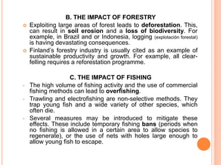 B. THE IMPACT OF FORESTRY
 Exploiting large areas of forest leads to deforestation. This,
can result in soil erosion and a loss of biodiversity. For
example, in Brazil and or Indonesia, logging (explotación forestal)
is having devastating consequences.
 Finland’s forestry industry is usually cited as an example of
sustainable productivity and growth. For example, all clear-
felling requires a reforestation programme.
C. THE IMPACT OF FISHING
• The high volume of fishing activity and the use of commercial
fishing methods can lead to overfishing.
• Trawling and electrofishing are non-selective methods. They
trap young fish and a wide variety of other species, which
often die.
• Several measures may be introduced to mitigate these
effects. These include temporary fishing bans (periods when
no fishing is allowed in a certain area to allow species to
regenerate), or the use of nets with holes large enough to
allow young fish to escape.
 