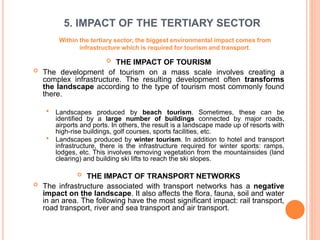 5. IMPACT OF THE TERTIARY SECTOR
 THE IMPACT OF TOURISM
 The development of tourism on a mass scale involves creating a
complex infrastructure. The resulting development often transforms
the landscape according to the type of tourism most commonly found
there.
 Landscapes produced by beach tourism. Sometimes, these can be
identified by a large number of buildings connected by major roads,
airports and ports. In others, the result is a landscape made up of resorts with
high-rise buildings, golf courses, sports facilities, etc.
 Landscapes produced by winter tourism. In addition to hotel and transport
infrastructure, there is the infrastructure required for winter sports: ramps,
lodges, etc. This involves removing vegetation from the mountainsides (land
clearing) and building ski lifts to reach the ski slopes.
 THE IMPACT OF TRANSPORT NETWORKS
 The infrastructure associated with transport networks has a negative
impact on the landscape. It also affects the flora, fauna, soil and water
in an area. The following have the most significant impact: rail transport,
road transport, river and sea transport and air transport.
Within the tertiary sector, the biggest environmental impact comes from
infrastructure which is required for tourism and transport.
 