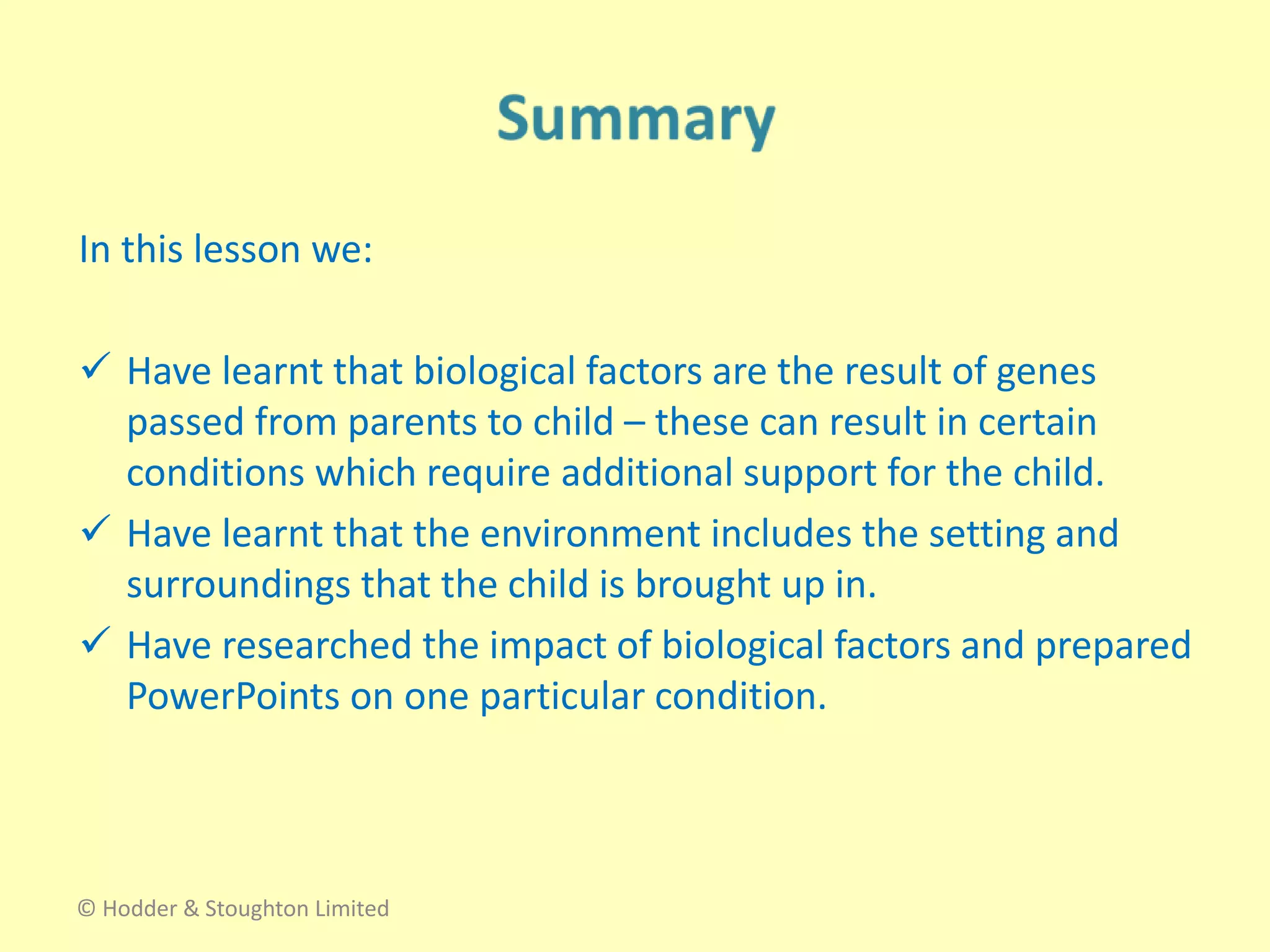 In this lesson we:
 Have learnt that biological factors are the result of genes
passed from parents to child – these can result in certain
conditions which require additional support for the child.
 Have learnt that the environment includes the setting and
surroundings that the child is brought up in.
 Have researched the impact of biological factors and prepared
PowerPoints on one particular condition.
© Hodder & Stoughton Limited
 