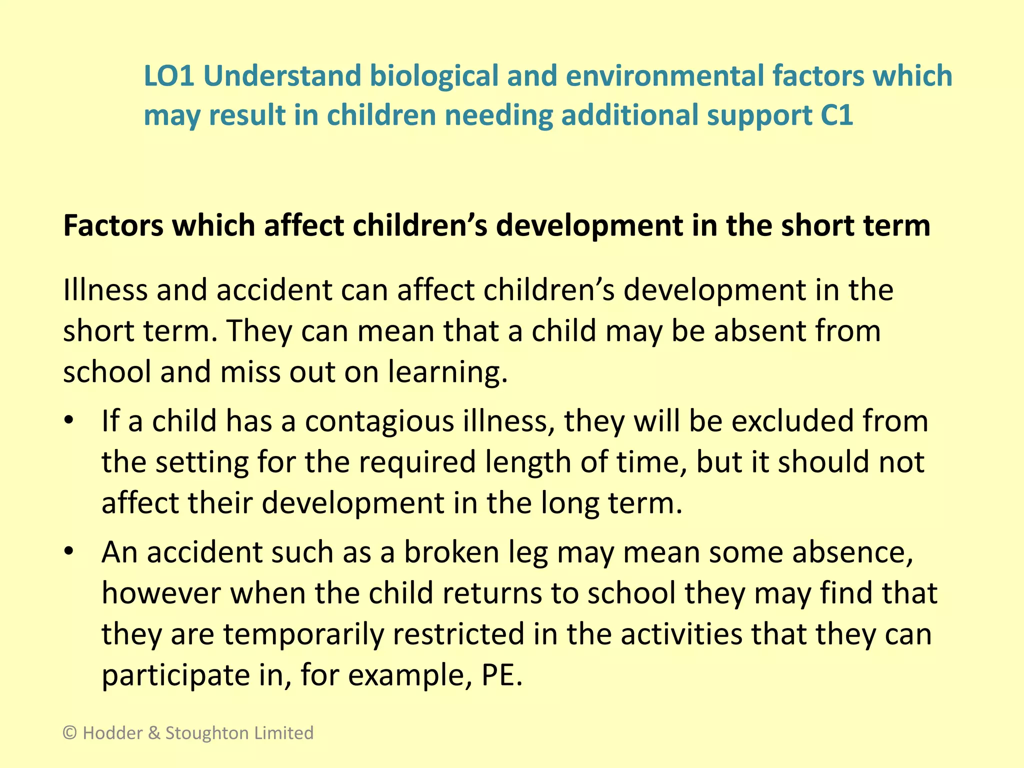 Illness and accident can affect children’s development in the
short term. They can mean that a child may be absent from
school and miss out on learning.
• If a child has a contagious illness, they will be excluded from
the setting for the required length of time, but it should not
affect their development in the long term.
• An accident such as a broken leg may mean some absence,
however when the child returns to school they may find that
they are temporarily restricted in the activities that they can
participate in, for example, PE.
Factors which affect children’s development in the short term
© Hodder & Stoughton Limited
LO1 Understand biological and environmental factors which
may result in children needing additional support C1
 