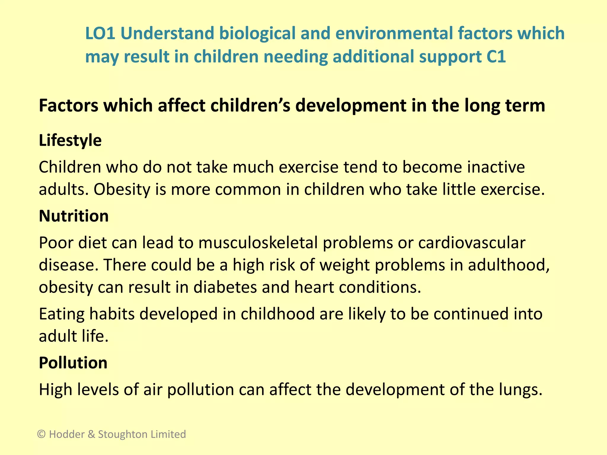 Lifestyle
Children who do not take much exercise tend to become inactive
adults. Obesity is more common in children who take little exercise.
Nutrition
Poor diet can lead to musculoskeletal problems or cardiovascular
disease. There could be a high risk of weight problems in adulthood,
obesity can result in diabetes and heart conditions.
Eating habits developed in childhood are likely to be continued into
adult life.
Pollution
High levels of air pollution can affect the development of the lungs.
Factors which affect children’s development in the long term
© Hodder & Stoughton Limited
LO1 Understand biological and environmental factors which
may result in children needing additional support C1
 