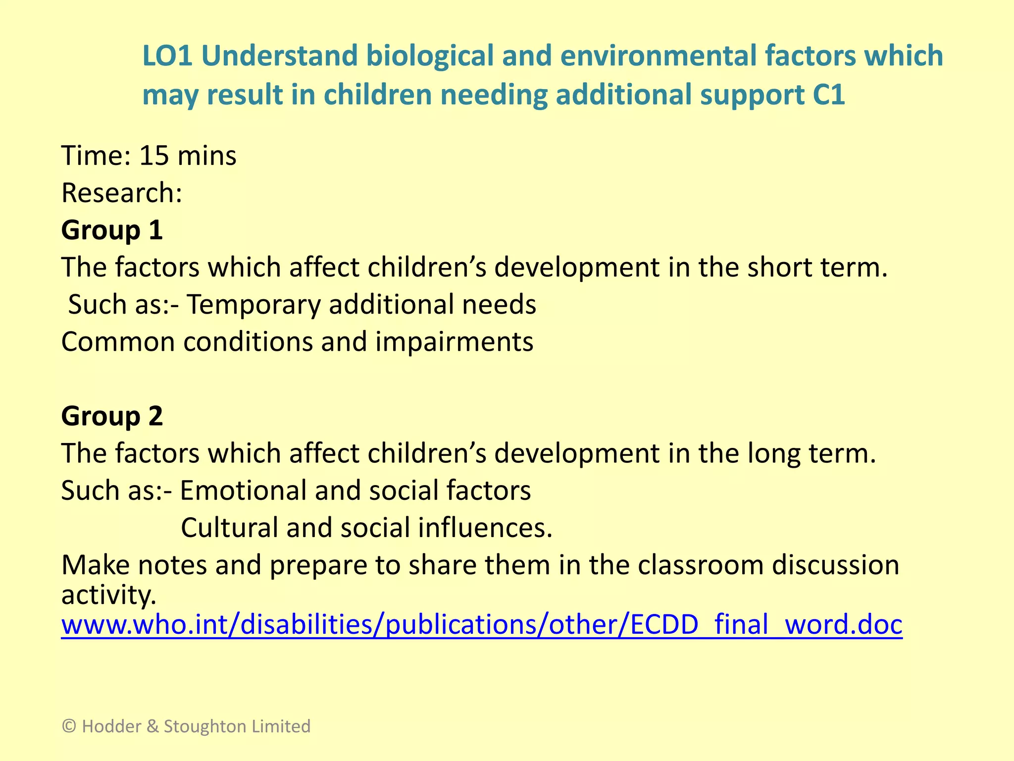 Time: 15 mins
Research:
Group 1
The factors which affect children’s development in the short term.
Such as:- Temporary additional needs
Common conditions and impairments
Group 2
The factors which affect children’s development in the long term.
Such as:- Emotional and social factors
Cultural and social influences.
Make notes and prepare to share them in the classroom discussion
activity.
www.who.int/disabilities/publications/other/ECDD_final_word.doc
© Hodder & Stoughton Limited
LO1 Understand biological and environmental factors which
may result in children needing additional support C1
 