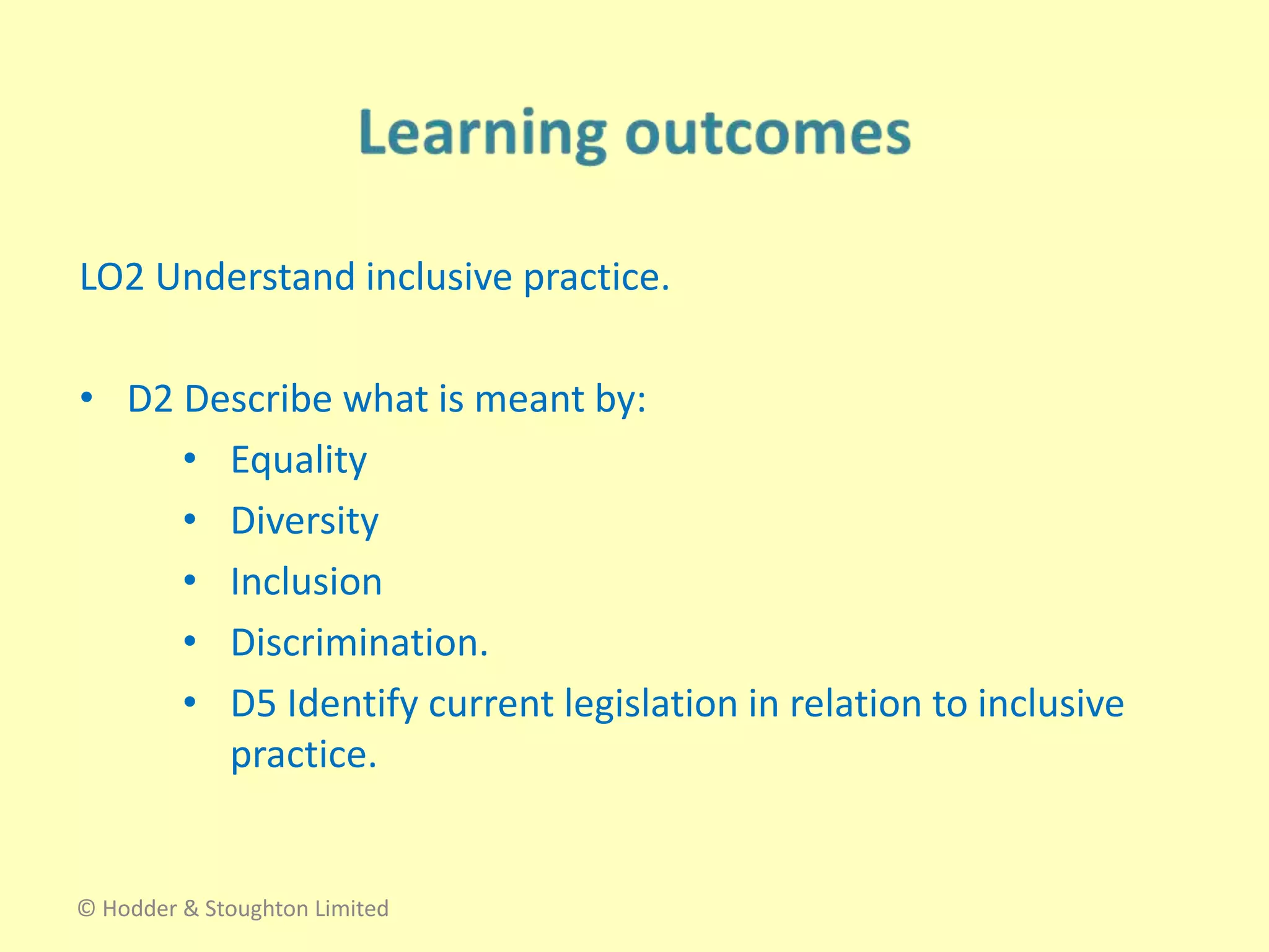 LO2 Understand inclusive practice.
• D2 Describe what is meant by:
• Equality
• Diversity
• Inclusion
• Discrimination.
• D5 Identify current legislation in relation to inclusive
practice.
© Hodder & Stoughton Limited
 