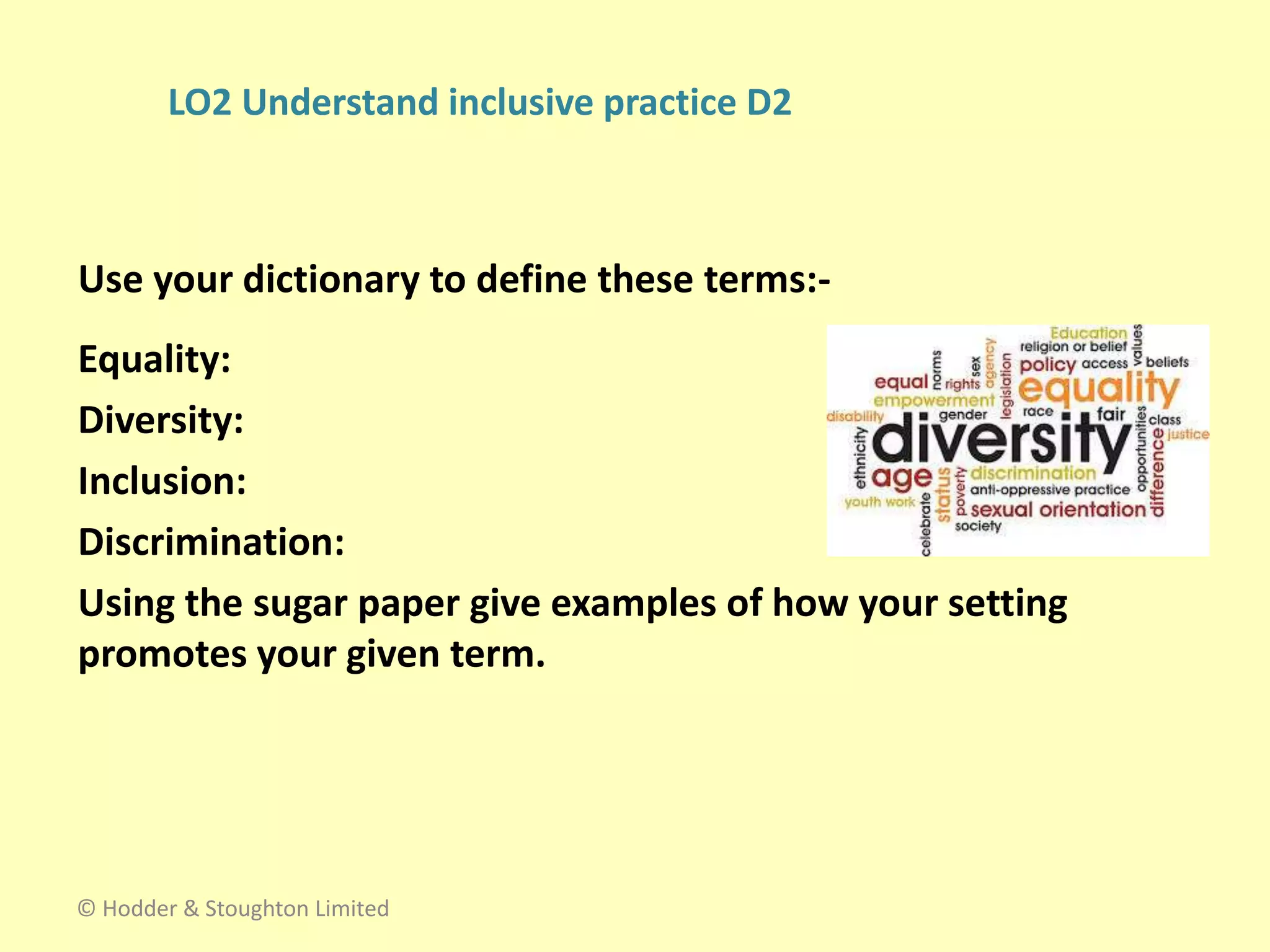 Equality:
Diversity:
Inclusion:
Discrimination:
Using the sugar paper give examples of how your setting
promotes your given term.
Use your dictionary to define these terms:-
© Hodder & Stoughton Limited
LO2 Understand inclusive practice D2
 