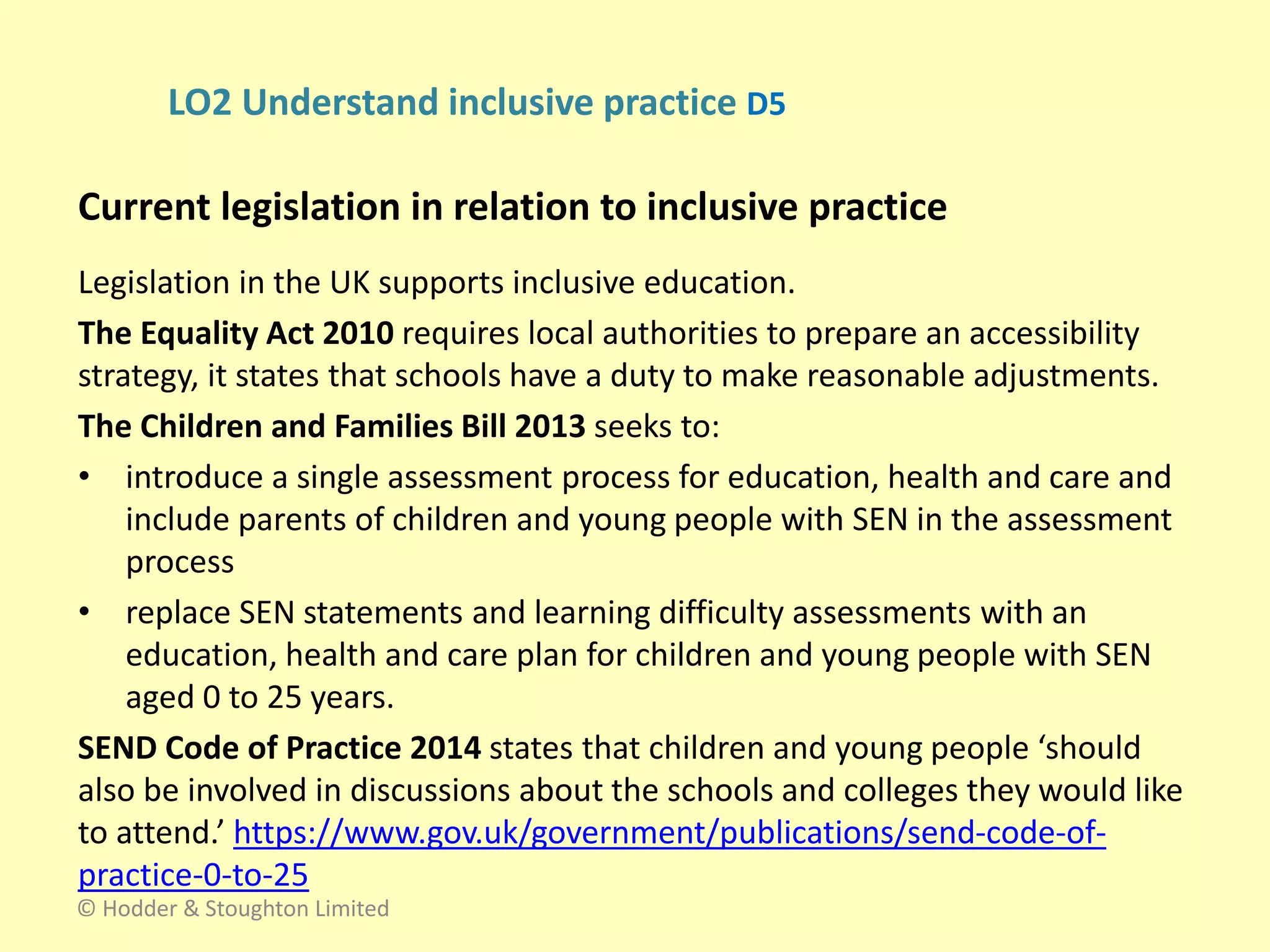 Legislation in the UK supports inclusive education.
The Equality Act 2010 requires local authorities to prepare an accessibility
strategy, it states that schools have a duty to make reasonable adjustments.
The Children and Families Bill 2013 seeks to:
• introduce a single assessment process for education, health and care and
include parents of children and young people with SEN in the assessment
process
• replace SEN statements and learning difficulty assessments with an
education, health and care plan for children and young people with SEN
aged 0 to 25 years.
SEND Code of Practice 2014 states that children and young people ‘should
also be involved in discussions about the schools and colleges they would like
to attend.’ https://www.gov.uk/government/publications/send-code-of-
practice-0-to-25
Current legislation in relation to inclusive practice
© Hodder & Stoughton Limited
LO2 Understand inclusive practice D5
 