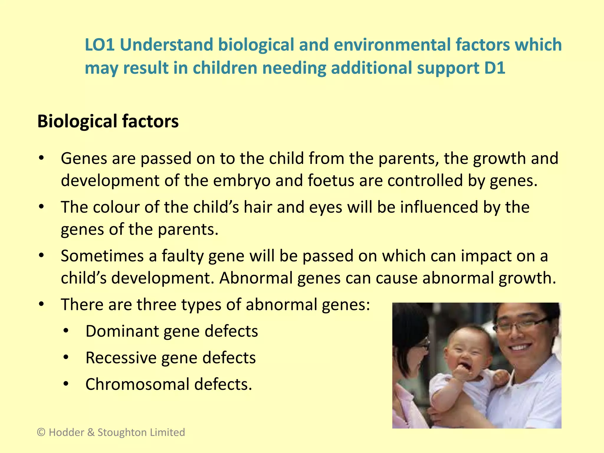 • Genes are passed on to the child from the parents, the growth and
development of the embryo and foetus are controlled by genes.
• The colour of the child’s hair and eyes will be influenced by the
genes of the parents.
• Sometimes a faulty gene will be passed on which can impact on a
child’s development. Abnormal genes can cause abnormal growth.
• There are three types of abnormal genes:
• Dominant gene defects
• Recessive gene defects
• Chromosomal defects.
LO1 Understand biological and environmental factors which
may result in children needing additional support D1
Biological factors
© Hodder & Stoughton Limited
 