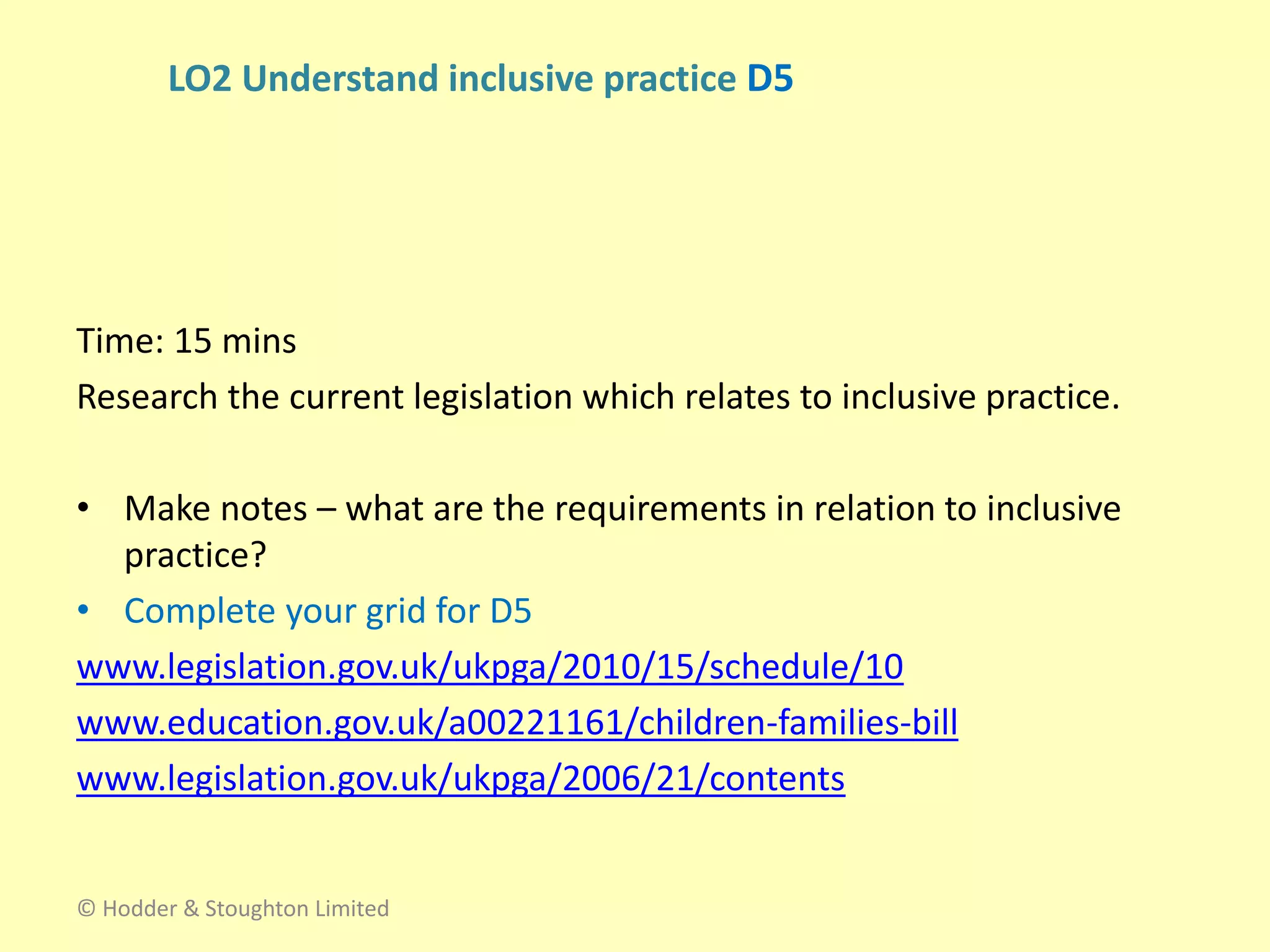 Time: 15 mins
Research the current legislation which relates to inclusive practice.
• Make notes – what are the requirements in relation to inclusive
practice?
• Complete your grid for D5
www.legislation.gov.uk/ukpga/2010/15/schedule/10
www.education.gov.uk/a00221161/children-families-bill
www.legislation.gov.uk/ukpga/2006/21/contents
© Hodder & Stoughton Limited
LO2 Understand inclusive practice D5
 