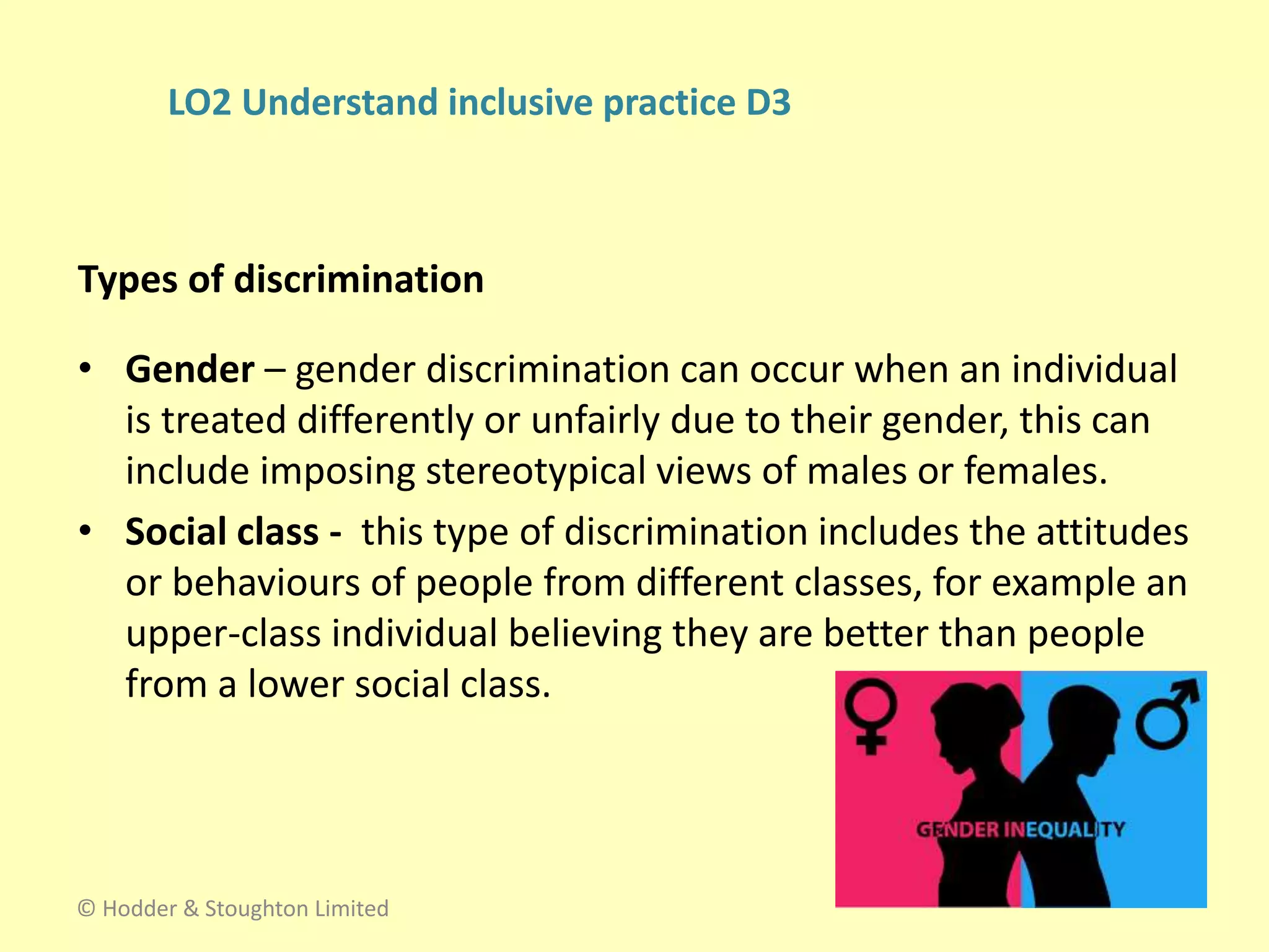 • Gender – gender discrimination can occur when an individual
is treated differently or unfairly due to their gender, this can
include imposing stereotypical views of males or females.
• Social class - this type of discrimination includes the attitudes
or behaviours of people from different classes, for example an
upper-class individual believing they are better than people
from a lower social class.
Types of discrimination
© Hodder & Stoughton Limited
LO2 Understand inclusive practice D3
 