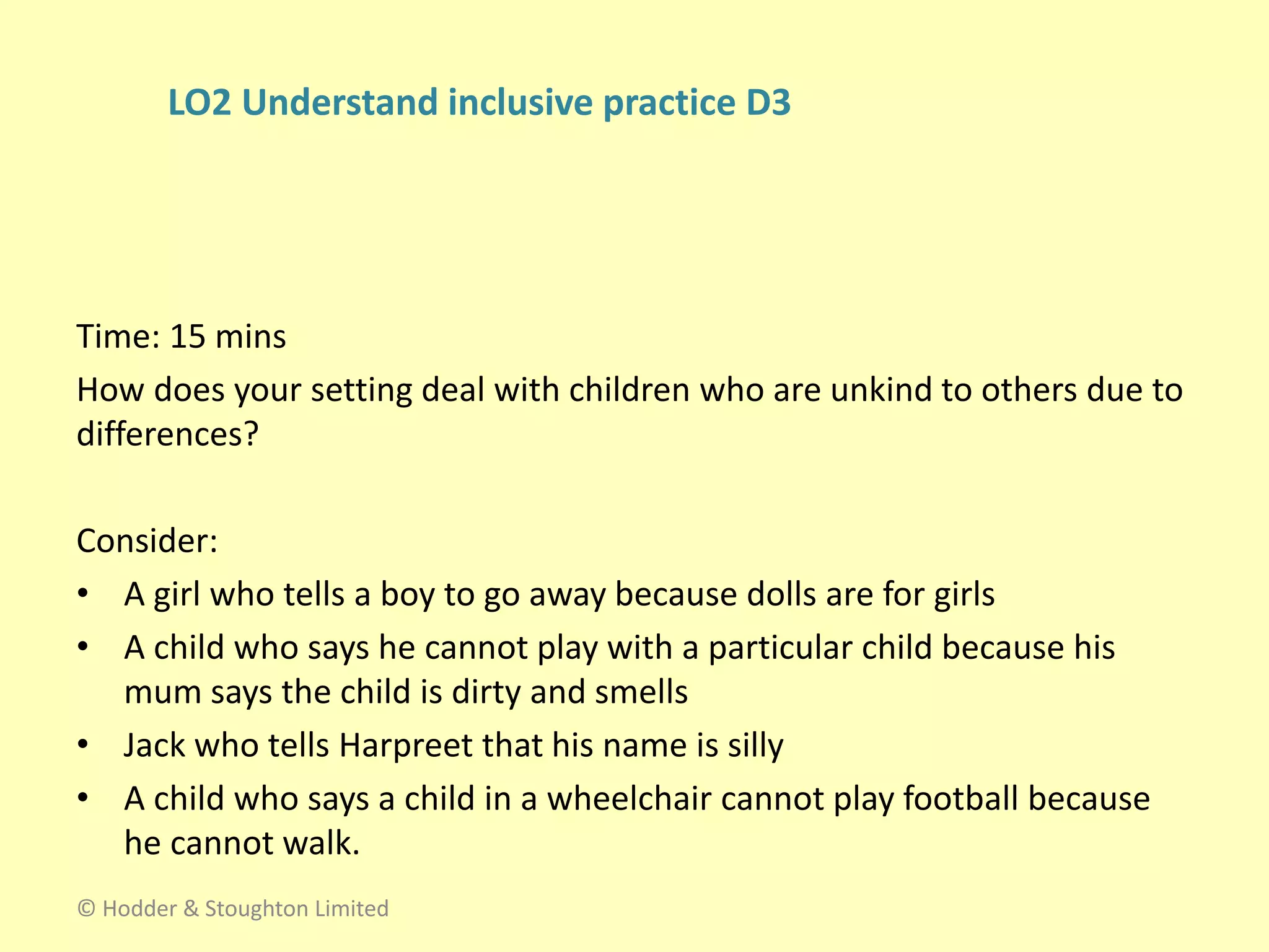 Time: 15 mins
How does your setting deal with children who are unkind to others due to
differences?
Consider:
• A girl who tells a boy to go away because dolls are for girls
• A child who says he cannot play with a particular child because his
mum says the child is dirty and smells
• Jack who tells Harpreet that his name is silly
• A child who says a child in a wheelchair cannot play football because
he cannot walk.
© Hodder & Stoughton Limited
LO2 Understand inclusive practice D3
 