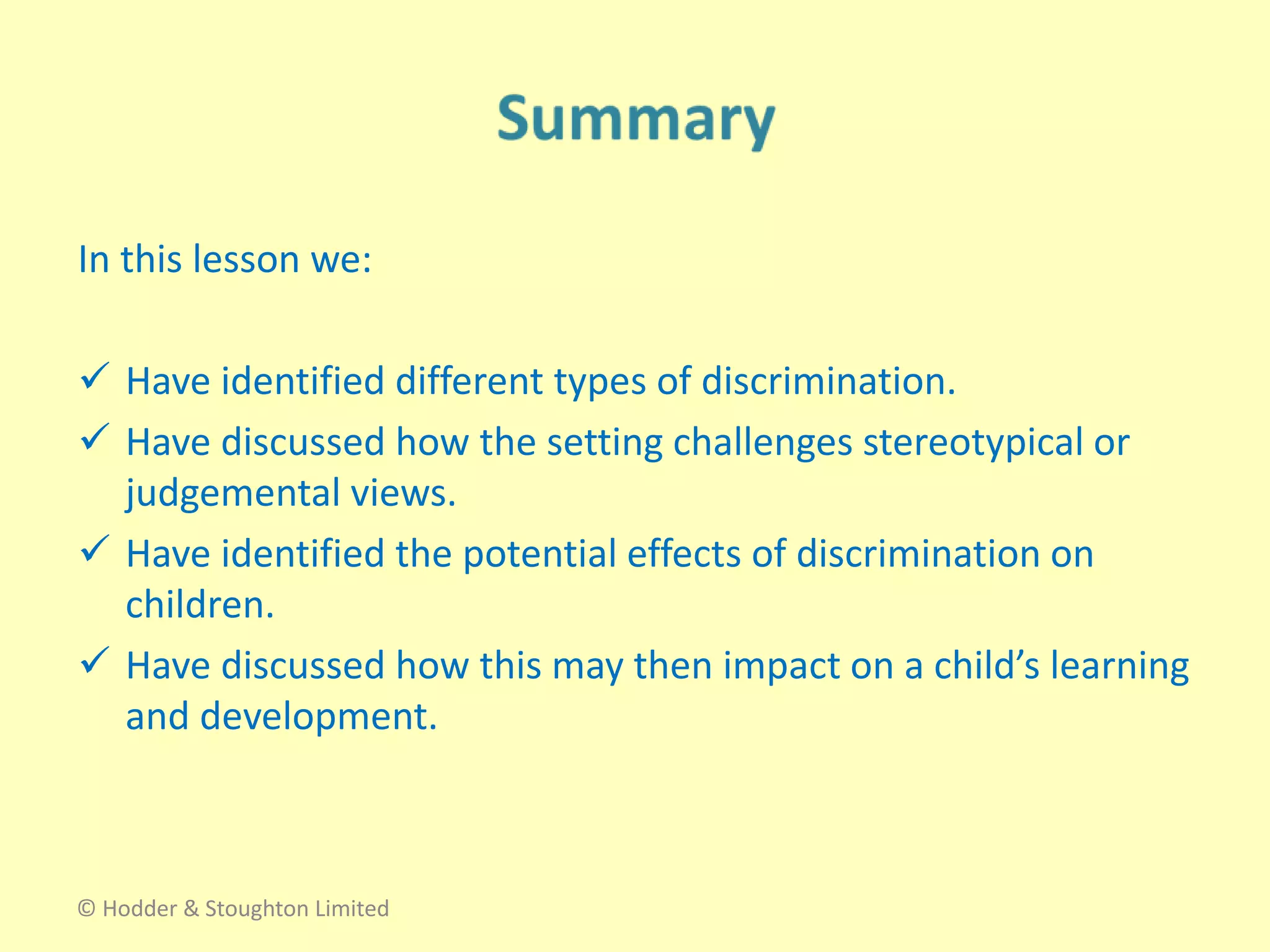 In this lesson we:
 Have identified different types of discrimination.
 Have discussed how the setting challenges stereotypical or
judgemental views.
 Have identified the potential effects of discrimination on
children.
 Have discussed how this may then impact on a child’s learning
and development.
© Hodder & Stoughton Limited
 