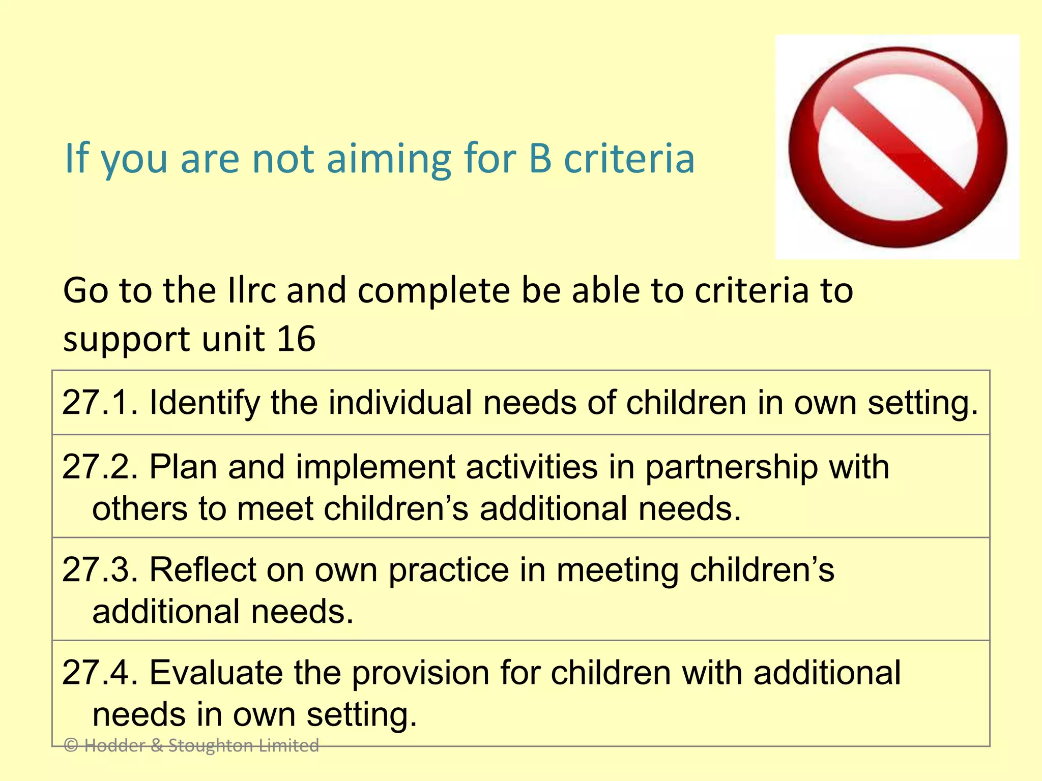 If you are not aiming for B criteria
Go to the Ilrc and complete be able to criteria to
support unit 16
© Hodder & Stoughton Limited
27.1. Identify the individual needs of children in own setting.
27.2. Plan and implement activities in partnership with
others to meet children’s additional needs.
27.3. Reflect on own practice in meeting children’s
additional needs.
27.4. Evaluate the provision for children with additional
needs in own setting.
 