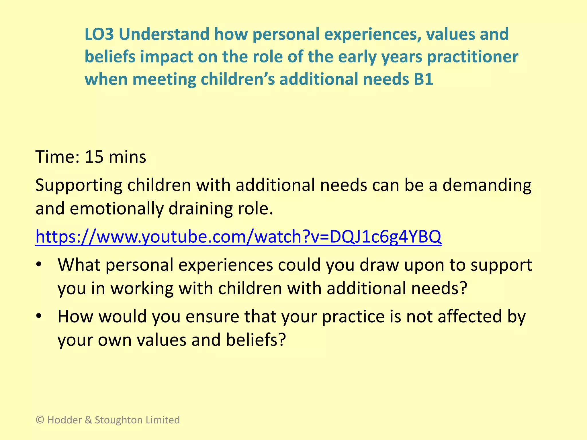 Time: 15 mins
Supporting children with additional needs can be a demanding
and emotionally draining role.
https://www.youtube.com/watch?v=DQJ1c6g4YBQ
• What personal experiences could you draw upon to support
you in working with children with additional needs?
• How would you ensure that your practice is not affected by
your own values and beliefs?
© Hodder & Stoughton Limited
LO3 Understand how personal experiences, values and
beliefs impact on the role of the early years practitioner
when meeting children’s additional needs B1
 