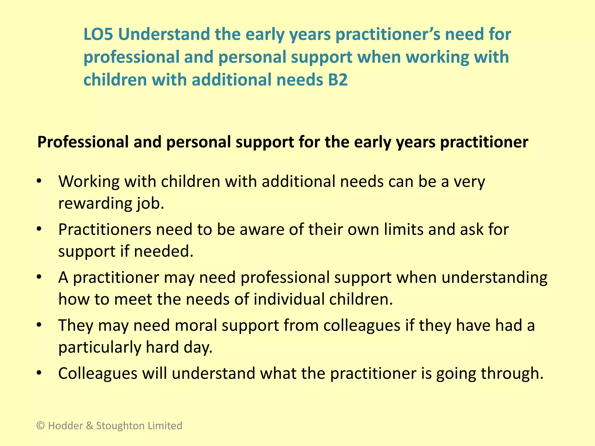 Professional and personal support for the early years practitioner
• Working with children with additional needs can be a very
rewarding job.
• Practitioners need to be aware of their own limits and ask for
support if needed.
• A practitioner may need professional support when understanding
how to meet the needs of individual children.
• They may need moral support from colleagues if they have had a
particularly hard day.
• Colleagues will understand what the practitioner is going through.
© Hodder & Stoughton Limited
LO5 Understand the early years practitioner’s need for
professional and personal support when working with
children with additional needs B2
 