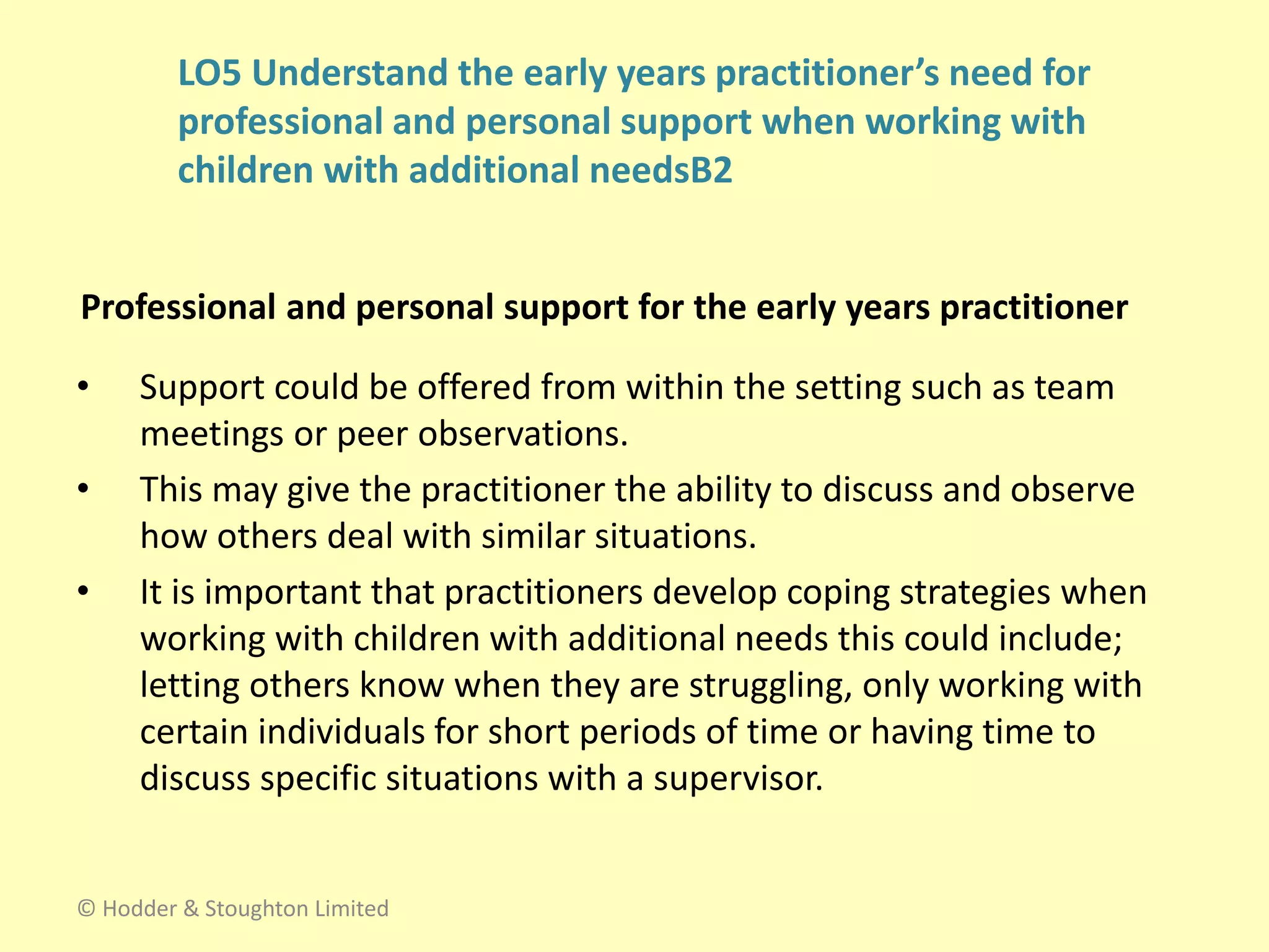 Professional and personal support for the early years practitioner
• Support could be offered from within the setting such as team
meetings or peer observations.
• This may give the practitioner the ability to discuss and observe
how others deal with similar situations.
• It is important that practitioners develop coping strategies when
working with children with additional needs this could include;
letting others know when they are struggling, only working with
certain individuals for short periods of time or having time to
discuss specific situations with a supervisor.
© Hodder & Stoughton Limited
LO5 Understand the early years practitioner’s need for
professional and personal support when working with
children with additional needsB2
 