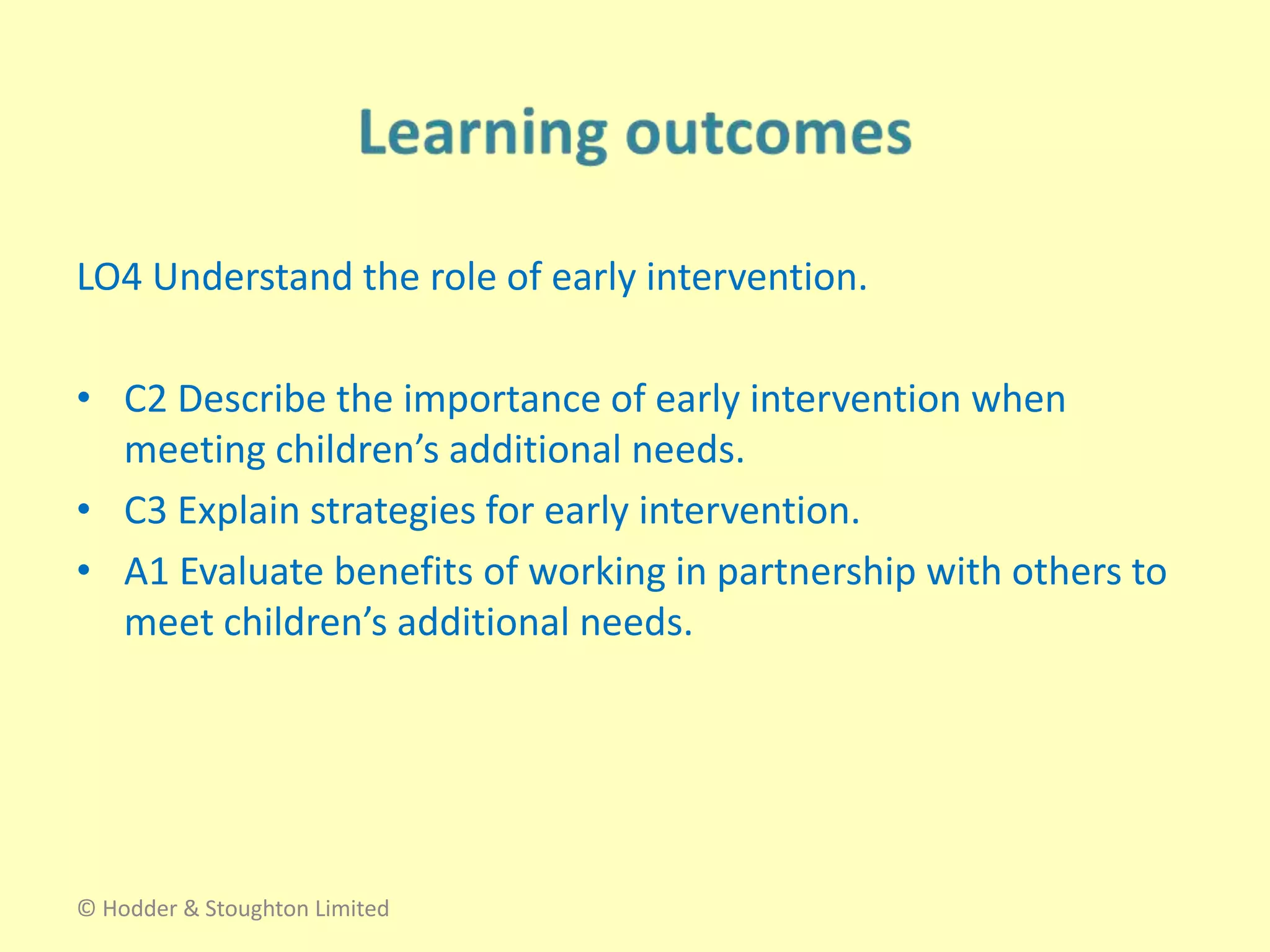 LO4 Understand the role of early intervention.
• C2 Describe the importance of early intervention when
meeting children’s additional needs.
• C3 Explain strategies for early intervention.
• A1 Evaluate benefits of working in partnership with others to
meet children’s additional needs.
© Hodder & Stoughton Limited
 