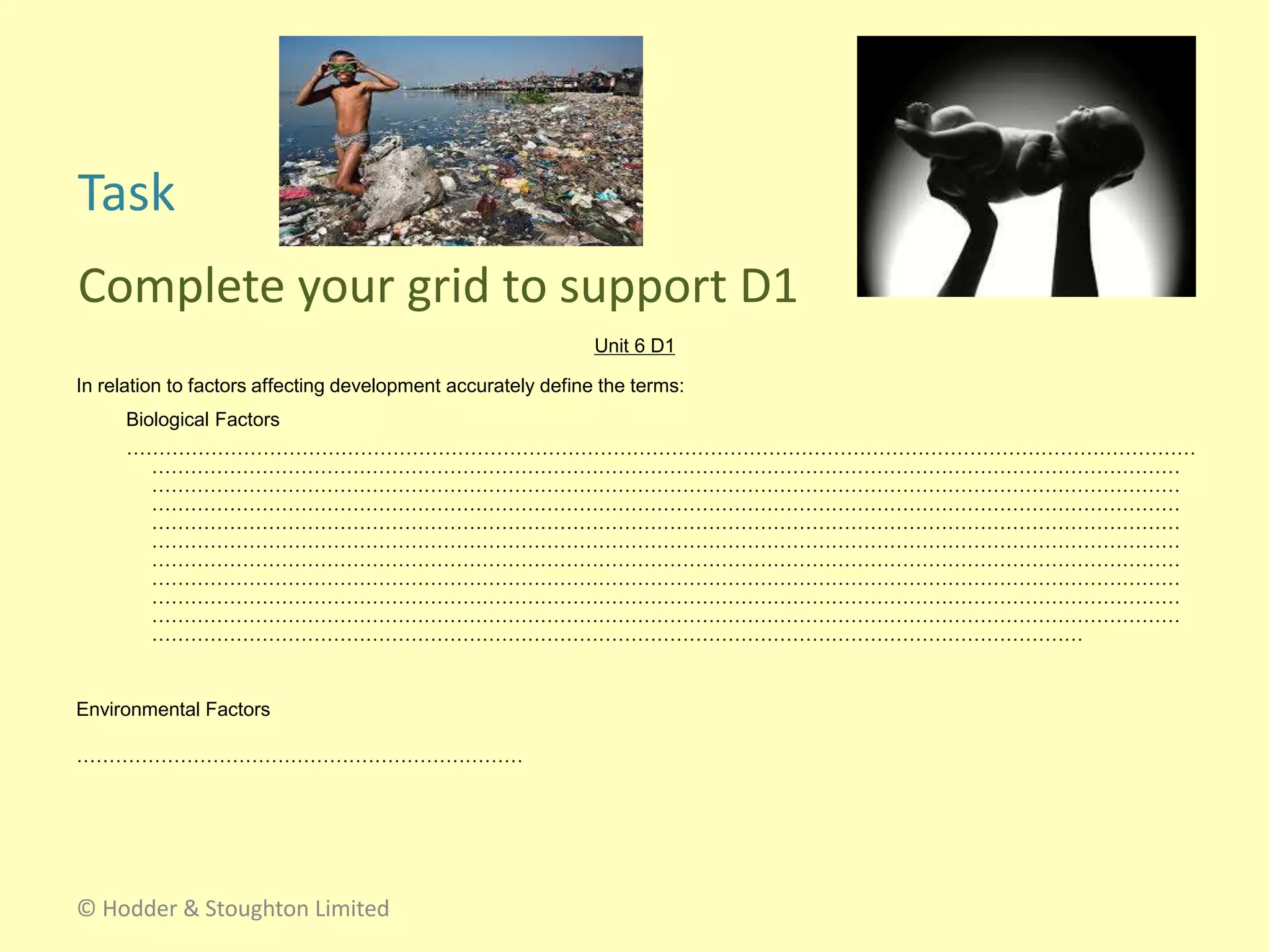 Unit 6 D1
In relation to factors affecting development accurately define the terms:
Biological Factors
…………………………………………………………………………………………………………………………………………………
……………………………………………………………………………………………………………………………………………
……………………………………………………………………………………………………………………………………………
……………………………………………………………………………………………………………………………………………
……………………………………………………………………………………………………………………………………………
……………………………………………………………………………………………………………………………………………
……………………………………………………………………………………………………………………………………………
……………………………………………………………………………………………………………………………………………
……………………………………………………………………………………………………………………………………………
……………………………………………………………………………………………………………………………………………
………………………………………………………………………………………………………………………………
Environmental Factors
……………………………………………………………
Task
Complete your grid to support D1
© Hodder & Stoughton Limited
 