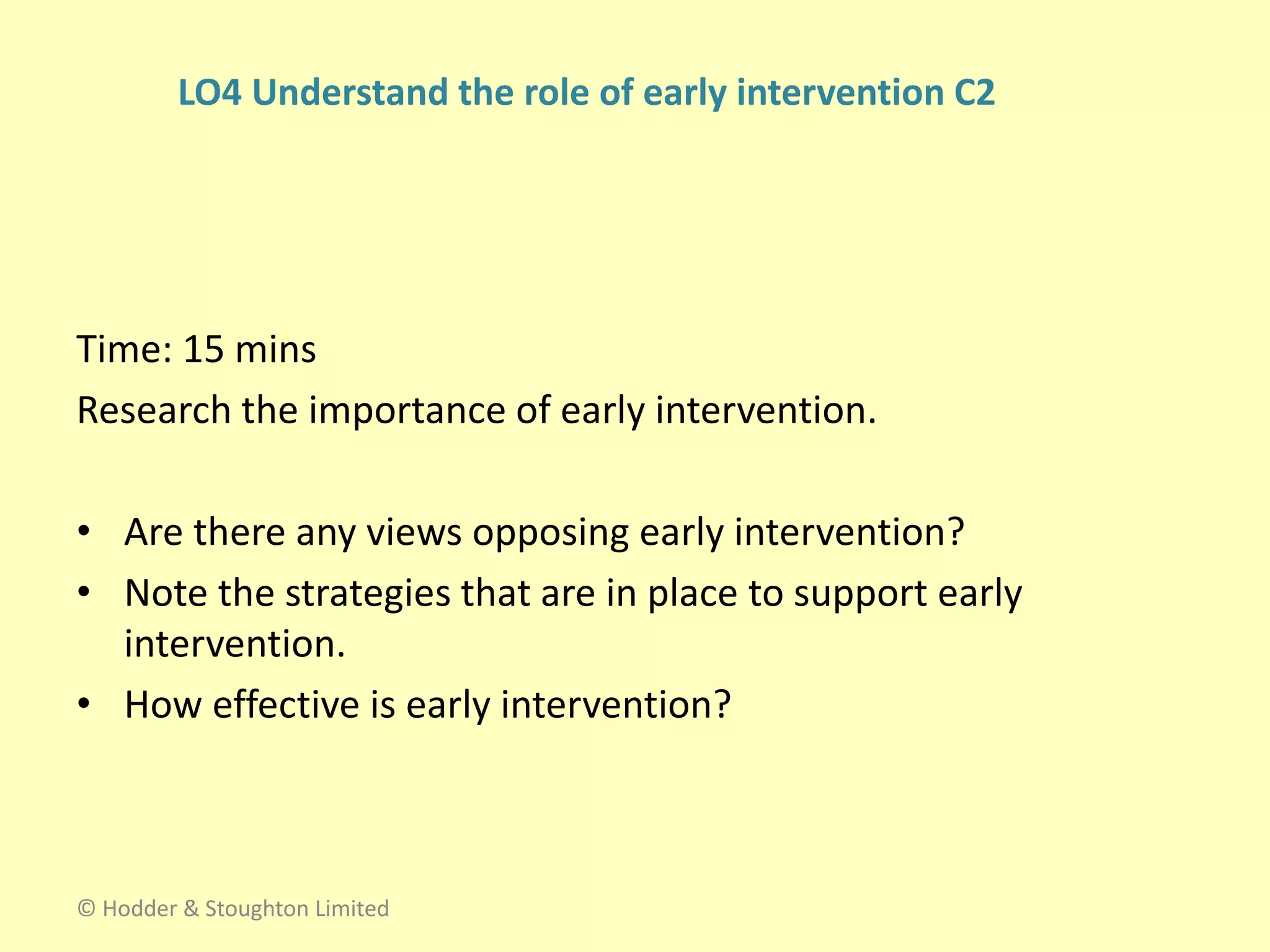 Time: 15 mins
Research the importance of early intervention.
• Are there any views opposing early intervention?
• Note the strategies that are in place to support early
intervention.
• How effective is early intervention?
© Hodder & Stoughton Limited
LO4 Understand the role of early intervention C2
 