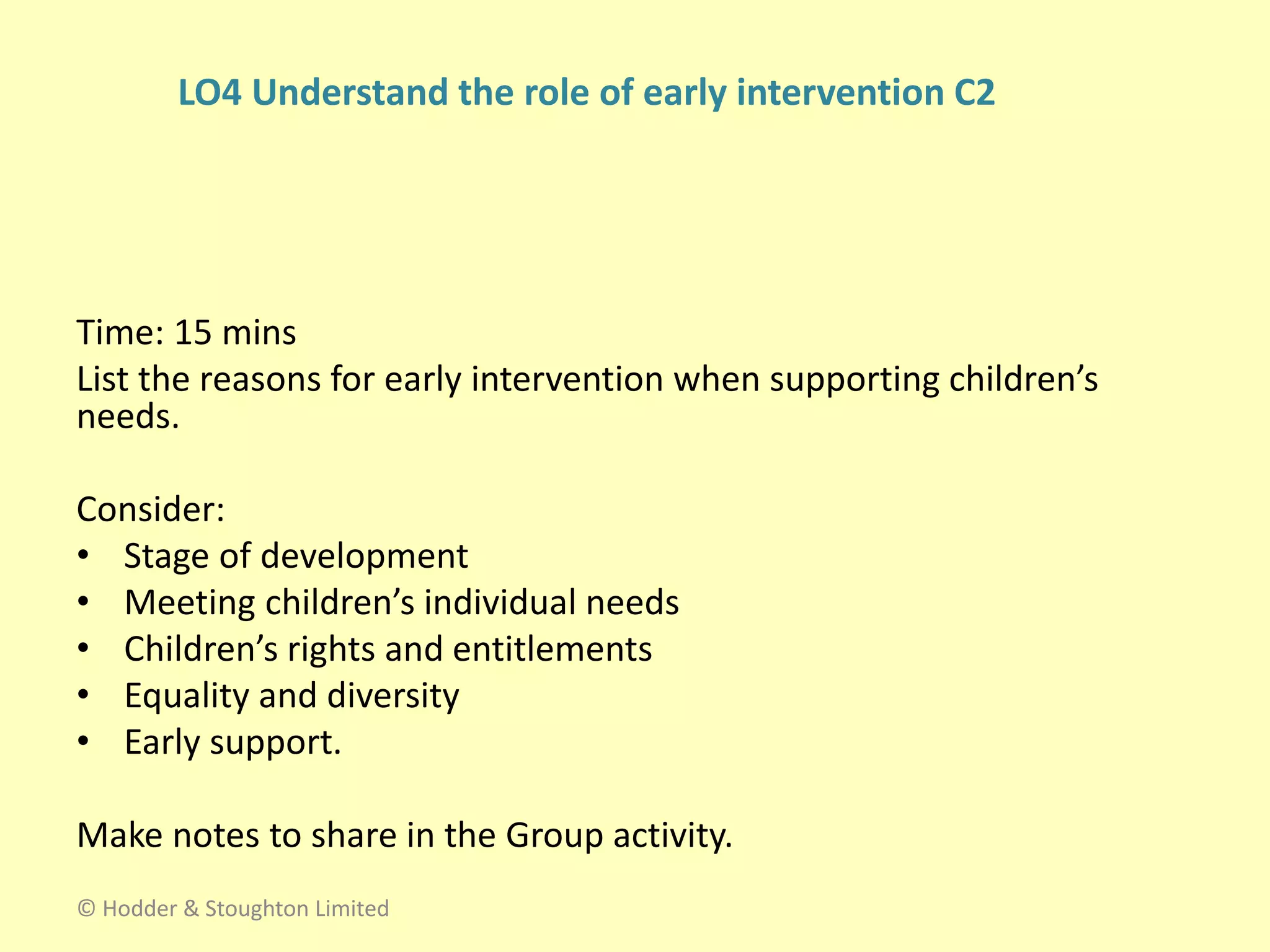 Time: 15 mins
List the reasons for early intervention when supporting children’s
needs.
Consider:
• Stage of development
• Meeting children’s individual needs
• Children’s rights and entitlements
• Equality and diversity
• Early support.
Make notes to share in the Group activity.
© Hodder & Stoughton Limited
LO4 Understand the role of early intervention C2
 