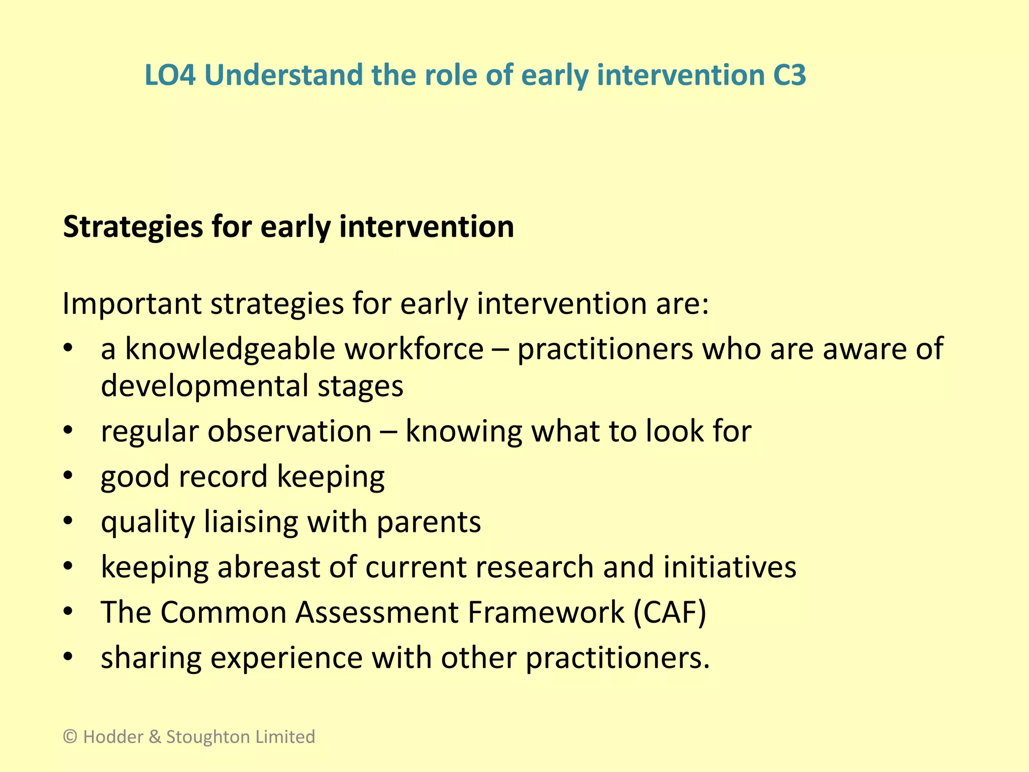 Strategies for early intervention
Important strategies for early intervention are:
• a knowledgeable workforce – practitioners who are aware of
developmental stages
• regular observation – knowing what to look for
• good record keeping
• quality liaising with parents
• keeping abreast of current research and initiatives
• The Common Assessment Framework (CAF)
• sharing experience with other practitioners.
© Hodder & Stoughton Limited
LO4 Understand the role of early intervention C3
 