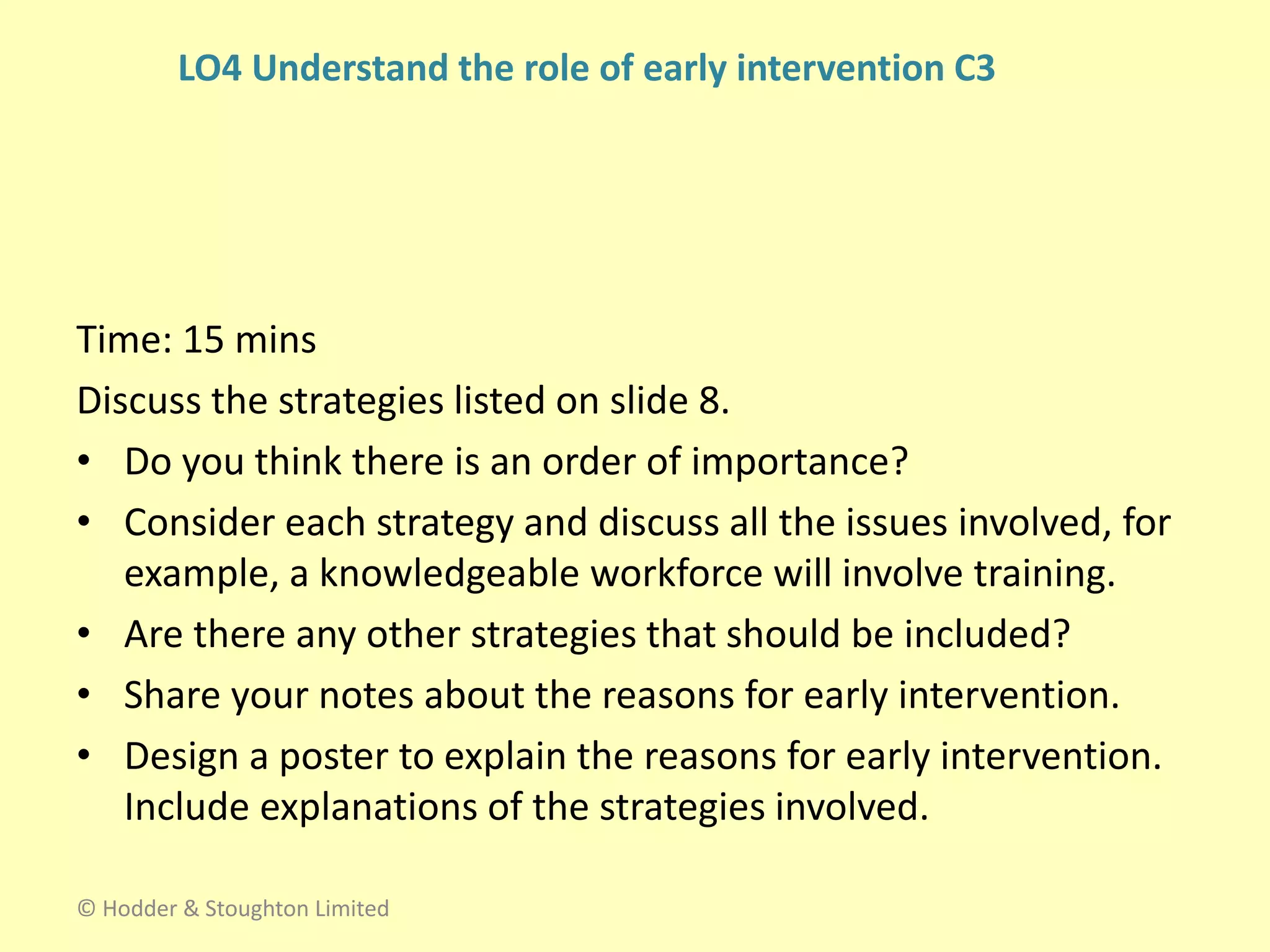 Time: 15 mins
Discuss the strategies listed on slide 8.
• Do you think there is an order of importance?
• Consider each strategy and discuss all the issues involved, for
example, a knowledgeable workforce will involve training.
• Are there any other strategies that should be included?
• Share your notes about the reasons for early intervention.
• Design a poster to explain the reasons for early intervention.
Include explanations of the strategies involved.
© Hodder & Stoughton Limited
LO4 Understand the role of early intervention C3
 