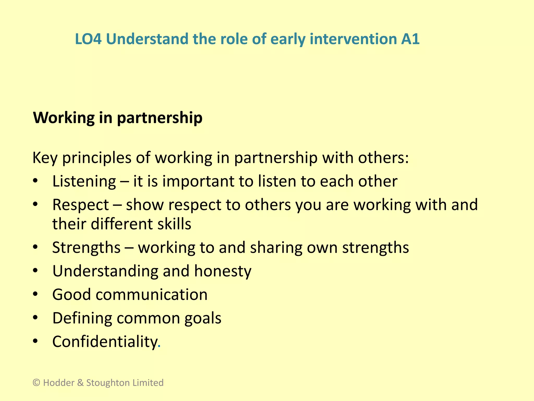 Working in partnership
Key principles of working in partnership with others:
• Listening – it is important to listen to each other
• Respect – show respect to others you are working with and
their different skills
• Strengths – working to and sharing own strengths
• Understanding and honesty
• Good communication
• Defining common goals
• Confidentiality.
© Hodder & Stoughton Limited
LO4 Understand the role of early intervention A1
 