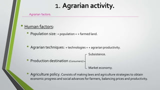 • Human factors:
• Population size: + population = + farmed land.
• Agrarian techniques: + technologies = + agrarian productivity.
Subsistence.
• Production destination (Consumers):
Market economy.
• Agriculture policy. Consists of making laws and agriculture strategies to obtain
economic progress and social advances for farmers, balancing prices and productivity.
Agrarian factors.
1. Agrarian activity.
 
