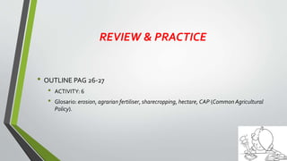 REVIEW & PRACTICE
• OUTLINE PAG 26-27
• ACTIVITY: 6
• Glosario: erosion, agrarian fertiliser, sharecropping, hectare, CAP (Common Agricultural
Policy).
 