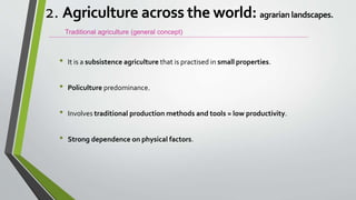 • It is a subsistence agriculture that is practised in small properties.
• Policulture predominance.
• Involves traditional production methods and tools = low productivity.
• Strong dependence on physical factors.
Traditional agriculture (general concept)
2. Agriculture across the world: agrarian landscapes.
 