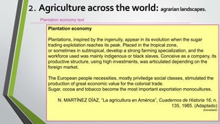 Plantation economy text
Plantation economy
Plantations, inspired by the ingenuity, appear in its evolution when the sugar
trading explotation reaches its peak. Placed in the tropical zone,
or sometimes in subtropical, develop a strong farming specialization, and the
workforce used was mainly indigenous or black slaves. Conceive as a company, its
productive structure, using high investments, was articulated depending on the
foreign market.
The European people necessities, mostly priviledge social classes, stimulated the
production of great economic value for the colonial trade.
Sugar, cocoa and tobacco become the most important exportation monocultures.
N. MARTÍNEZ DÍAZ, “La agricultura en América”, Cuadernos de Historia 16, n.
135, 1985. (Adaptado)
(translated)
2. Agriculture across the world: agrarian landscapes.
 