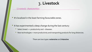 • It’s localized in the least farming favourable zones.
• It has experimented a deep change during the last century:
• Select breed = + productivity and – diseases.
• New technologies = more productivity and transporting products for long distancies.
There are two types: extensive and intensive
Livestock: characteritics
3. Livestock
 