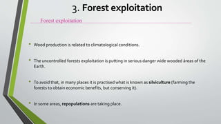 • Wood production is related to climatological conditions.
• The uncontrolled forests exploitation is putting in serious danger wide wooded áreas of the
Earth.
• To avoid that, in many places it is practised what is known as silviculture (farming the
forests to obtain economic benefits, but conserving it).
• In some areas, repopulations are taking place.
Forest exploitation
3. Forest exploitation
 