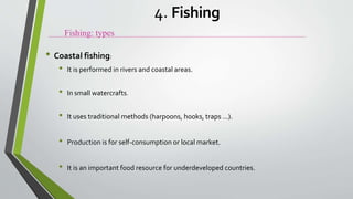 • Coastal fishing:
• It is performed in rivers and coastal areas.
• In small watercrafts.
• It uses traditional methods (harpoons, hooks, traps ...).
• Production is for self-consumption or local market.
• It is an important food resource for underdeveloped countries.
Fishing: types
4. Fishing
 