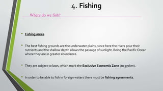 • Fishing areas.
• The best fishing grounds are the underwater plains, since here the rivers pour their
nutrients and the shallow depth allows the passage of sunlight. Being the Pacific Ocean
where they are in greater abundance.
• They are subject to laws, which mark the Exclusive Economic Zone (to 370km).
• In order to be able to fish in foreign waters there must be fishing agreements.
Where do we fish?
4. Fishing
 