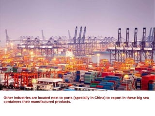 Other industries are located next to ports (specially in China) to export in these big sea
containers their manufactured products.
 