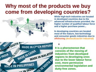 Why most of the products we buy
come from developing countries?
While high-tech industries are located
in developed countries due to the
advanced infrastructures provided, the
higher number of qualified labour force
and a higher purchase power...
In developing countries are located
most of the mature, low-technology
and consumer goods industries due to
offshoring (deslocalización industrial)
It is a phenomenon that
consists of the moving of
industries from developed
regions to developing ones
due to the lower labour force
cost, more permissive
environmental legislation and
dutty-free zones.
 